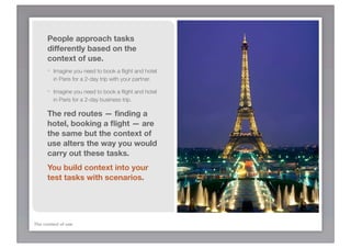 People approach tasks
      differently based on the
      context of use.
      -   Imagine you need to book a ﬂight and hotel
          in Paris for a 2-day trip with your partner.

      -   Imagine you need to book a ﬂight and hotel
          in Paris for a 2-day business trip.

      The red routes — ﬁnding a
      hotel, booking a ﬂight — are
      the same but the context of
      use alters the way you would
      carry out these tasks.
      You build context into your
      test tasks with scenarios.




The context of use
 