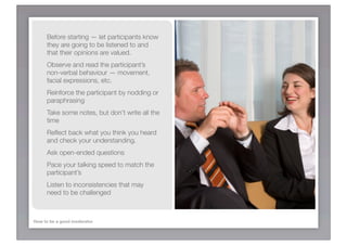 Before starting — let participants know
     they are going to be listened to and
     that their opinions are valued.
     Observe and read the participant’s
     non-verbal behaviour — movement,
     facial expressions, etc.
     Reinforce the participant by nodding or
     paraphrasing
     Take some notes, but don’t write all the
     time
     Reﬂect back what you think you heard
     and check your understanding.
     Ask open-ended questions
     Pace your talking speed to match the
     participant’s
     Listen to inconsistencies that may
     need to be challenged



How to be a good moderator
 