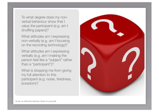 To what degree does my non-
       verbal behaviour show that I
       value the participant (e.g. am I
       shufﬂing papers)?
       What attitudes am I expressing
       non-verbally (e.g. am I focusing
       on the recording technology)?
       What attitudes am I expressing
       verbally (e.g. am I making the
       person feel like a “subject” rather
       than a “participant”)?
       What is stopping me from giving
       my full attention to this
       participant (e.g. noise, tiredness,
       boredom)?



To be an effective listener, listen to yourself
 