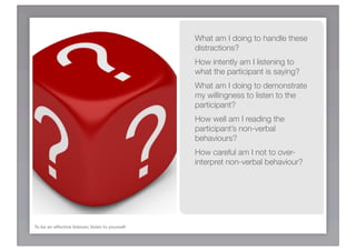 What am I doing to handle these
                                                  distractions?
                                                  How intently am I listening to
                                                  what the participant is saying?
                                                  What am I doing to demonstrate
                                                  my willingness to listen to the
                                                  participant?
                                                  How well am I reading the
                                                  participant’s non-verbal
                                                  behaviours?
                                                  How careful am I not to over-
                                                  interpret non-verbal behaviour?




To be an effective listener, listen to yourself
 