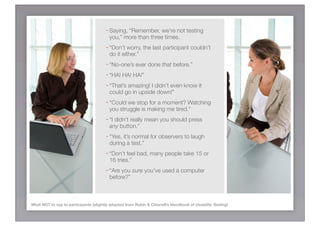 - Saying, “Remember, we’re not testing
                                         you,” more than three times.
                                       - “Don’t worry, the last participant couldn’t
                                         do it either.”
                                       - “No-one’s ever done that before.”
                                       - “HA! HA! HA!”
                                       - “That’s amazing! I didn’t even know it
                                         could go in upside down!”
                                       - “Could we stop for a moment? Watching
                                         you struggle is making me tired.”
                                       - “I didn’t really mean you should press
                                         any button.”
                                       - “Yes, it’s normal for observers to laugh
                                         during a test.”
                                       - “Don’t feel bad, many people take 15 or
                                         16 tries.”
                                       - “Are you sure you’ve used a computer
                                         before?”



What NOT to say to participants (slightly adapted from Rubin & Chisnell’s Handbook of Usability Testing)
 