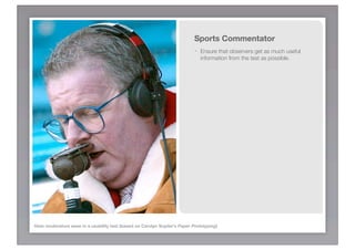 Sports Commentator
                                                                           -   Ensure that observers get as much useful
                                                                               information from the test as possible.




Hats moderators wear in a usability test (based on Carolyn Snyder’s Paper Prototyping)
 