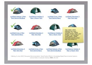 
Lichfield Dakota 3 Man           Confidence Holiday 6             Lichfield Crow 2 Man            Lichfield Cherokee 3
 Tent Denim/SkyBlue               Man 2 Room Tent                   Tent Denim/Navy                   Man Tent Red




                                                                                                The first tent
                                                                                                 presented was
Lichfield Crow 2 Man             Lichfield Cherokee 3             Confidence Holiday 6           chosen 2.5 times
                                                                                                Lichfield Dakota 3 Man
                                                                                                 more often than any
  Tent Denim/Navy                    Man Tent Red                  Man 2 Room Tent                Tent Denim/SkyBlue
                                                                                                 other. Yet people
                                                                                                 ‘explained’ their
                                                                                                 choices using logic





                                                                                                 and rationality.




 Lichfield Cherokee 3           Lichfield Crow 2 Man           Lichfield Dakota 3 Man            Confidence Holiday 6
     Man Tent Red                 Tent Denim/Navy               Tent Denim/SkyBlue                Man 2 Room Tent



 Felfernig, A. et al. (2007) Persuasive Recommendation: Serial Position Effects in Knowledge-Based Recommender Systems.
                                       Lecture Notes in Computer Science, 4744: 283-294.
 