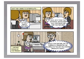 don't ask users to extrapolate…




                                       Mmm, do I think that
                                       someone, somewhere
               is this a                will find some use
                useful                   for this feature?
              feature?




                                     would this feature, as it's
                                      currently presented, be
                                  valuable to the way you choose
…instead,
                                          products today?
focus on
the present



instead of generic questions…
 