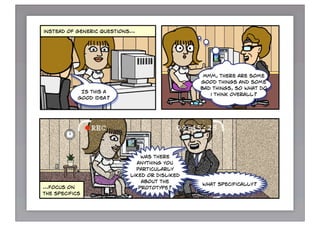 products today?
focus on
the present



instead of generic questions…




                                                 Mmm, there are some
                                                good things and some
                                                bad things, so what do
             Is this a
                                                   i think overall?
            good idea?




                               was there
                              anything you
                             particularly
                           liked or disliked
                               about the
                                                what specifically?
…focus on                     prototype?
the specifics
 