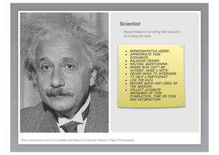Scientist
                                                                           -   Responsible for avoiding test bias and
                                                                               recording the data.



                                                                               • Representative users.
                                                                               • Appropriate task
                                                                                   scenarios.
                                                                               • Balanced design
                                                                               • Neutral questioning.
                                                                               • Where bias can’t be
                                                                                   avoided, make a note.
                                                                               •   Decide when to intervene
                                                                                   to help a participant
                                                                               •   Log the data
                                                                               •   Record audio and video of
                                                                                   the session.
                                                                               •   Collect accurate
                                                                                   measures of task
                                                                                   completion, time on task
                                                                                   and satisfaction.




Hats moderators wear in a usability test (based on Carolyn Snyder’s Paper Prototyping)
 