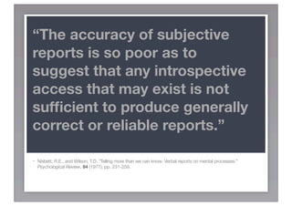 “The accuracy of subjective
reports is so poor as to
suggest that any introspective
access that may exist is not
sufﬁcient to produce generally
correct or reliable reports.”

-   Nisbett, R.E., and Wilson, T.D. “Telling more than we can know: Verbal reports on mental processes.”
    Psychological Review, 84 (1977), pp. 231-259.
 