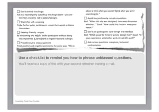 ! -#('$!$*!8*49!7(+5.(5#!                                        0"&-8)*(98&?*()&-8*(98-&')*5"++6F&
 ;$54&('&*3&'2)-$5$'23-&>*1?&/239(29"&*,&,)(+-)2-$*3&*)&             ! D,2!3*/!,&#')3)'!#%(@&7#,!G!#+'*./(5#!,$*/9$#77)+5!
   233*?235"&231&21@(+-&$3-")25-$*3&255*)1$39/?6&                  B21M&DP*&?*(&82#"&-)*(>/"&%$-8&+"2)58GF&O**1M&DC"//&0"&
    ! :*+;$!4#3#+4!$0#!4#,)5+!                                      2>*(-&2&-$0"&%8"3&?*(&5*(/13=-&,$31&%82-&?*(&%")"&
 :5-&2+&2&3"(-)2/&'2)-?&*(-+$1"&*,&-8"&1"+$93&-"20&A&?*(&2)"&       +"2)58$39&,*)6F&
   -8")"&,*)&)"+"2)58.&3*-&-*&1","31&1"+$93+6&                       ! D>*)4!7*+5!(+4!*>#/79!'*@&7#%!E.#,$)*+,!
    ! <($'0!3*/!,#73='#+,*/)+5!                                    B21M&DK8"3&-8$+&+$-"&%2+&1"+$93"1.&-8")"&%2+&1$+5(++$*3&
 ;)*>"&,()-8")&%8"3&'2)-$5$'23-+&5"3+*)&-8"$)&%*)1+&*)&>/20"&       %8"-8")IF&O**1M&DN*%&5*(/1&-8$+&+$-"&>"+-&0""-&?*()&
   -8"0+"/#"+6&                                                     3""1+GF&

    ! :#>#7*&!3/)#+479!/(&&*/$!                                      ! :*+;$!(,2!&(/$)')&(+$,!$*!/#=4#,)5+!$0#!)+$#/3('#!
 B"&%"/5*0$39&231&8"/',(/&-*&-8"&'2)-$5$'23-&%$-8*(-&>"$39&        B21M&DK82-&%*(/1&>"&-8"&>"+-&%2?&-*&1"+$93&-8$+GF&O**1M&DH3&
   -**&"0'2-8"-$5&$,&'2)-$5$'23-&$+&3"92-$#"&-*%2)1&2&1"+$936&      ?*()&"R'")$"35".&%82-&*-8")&%">&+$-"+&1*&-8$+&%"//GF&

    ! ?/*>)4#!+#.$/(7!#+'*./(5#@#+$!                                 ! D,2!'./)*.,!E.#,$)*+,!$*!#%&7*/#H!8.$!(>*)4!
 C)"2-&'*+$-$#"&231&3"92-$#"&5*00"3-+&-8"&+20"&%2?6&DC8$+&$+&          '*+3/*+$($)*+!
   #")?&8"/',(/6&E*(=)"&1*$39&@(+-&%82-&%"&3""1&?*(&-*&1*F6&       B21M&DP*&?*(&82#"&23?-8$39&"/+"&-*&+2?&2>*(-IGF&O**1M&
                                                                    DS23&?*(&-"//&0"&0*)"&2>*(-IGF&
    ! -#&#($!
 !"$-")2-"&5*00"3-+&#")>2-$0&-*&"35*()29"&"/2>*)2-$*36&           ! I#$!8#0)+4!$0#!8#0(>)*./J!
  Use a checklist to remind you how
   DE*(&+2$1&?*(&(+(2//?&+-2)-&-8$+&2''/$52-$*3&,$)+-GF&
                                                            to phrase unbiassed questions.
                                                               B21M&DN*%&%*(/1&?*(&)2-"&?*()&"R'")$"35"&%$-8&-8"&+$-"GF&
                                                                 O**1M&DN*%&%*(/1&?*(&)2-"&?*()&"R'")$"35"&%$-8&-8"&+$-"G&
  You’ll receive a copy of this with your second refresher training e-mail.
    ! 10#'2!9*./!)+$#/&/#$($)*+!
                                                                 K8?GF&
 !"'8)2+"&-8"&'2)-$5$'23-=+&+-2-"0"3-&$3&?*()&*%3&%*)1+&-*&
   "3+()"&255()25?6&DH&20&8"2)$39&?*(&+2?IF&                      ! ".@@(/),#!(+4!4/(K!(!'*+'7.,)*+!
                                                               DT*&%82-&H&20&8"2)$39&?*(&+2?&$+&-82-&-8"&%2?&-8"&LB**4&2&
    ! A)+)@)B#!@*4#/($*/!4),$/('$)*+,!
                                                                 ,25$/$-?=&$+&$0'/"0"3-"1&8")"&$+&5*3,(+$39.&>(-&-8"&$1"2&$+&
 B"&2%2)"&*,&23?&233*?$39&*)&)"'"-$-$#"&9"+-()"+&231&
                                                                 +$0'/"6F&
   ")21$52-"&-8"06&
    ! C+'*./(5#!$0)+2=(7*.4!
                                                                   6-077'12*37*
 !"0$31&-8"&'2)-$5$'23-&-*&-8$34J2/*(16&DK82-=+&9*$39&                ! D,2!3*/!(+!*>#/(77!(,,#,,@#+$!
   -8)*(98&?*()&8"21&2-&-8"&0*0"3-GF&                              DS23&?*(&+(002)$U"&?*()&"R'")$"35"&%$-8&Q&-*12?GF&*)&
    ! :*+;$!3*/'#!*&)+)*+,!                                          DK82-&%*(/1&?*(&+2?&%")"&-8"&-*'&-%*&+-)"39-8+&231&
 :+4&2>*(-&'2)-$5$'23-&*'$3$*3+&%8")"&2'')*')$2-".&>(-&1*3=-&        %"243"++"+6F&
   ,*)5"&23&*'$3$*3&$,&-8"&'2)-$5$'23-&1*"+3=-&,""/&+-)*39/?6&
Usability Test Plan Toolkit                                          ! -#E.#,$!'*@@#+$,!/#5(/4)+5!$*&)',!+*$!/(),#4!89!
   ! 17(/)39!(!$#/@!*/!'*+'#&$!                                        @*4#/($*/!
 DK82-&1*"+&L+?+-"0=&0"23&8")"GF&DK82-&1*&?*(&52//&-8*+"&          DK82-&5*00"3-+&1*&?*(&82#"&*3&-*'$5+&%"&1$13=-&5*#")&
                                                                    -*12?GF&*)&DK82-&"/+"&+8*(/1&H&82#"&2+4"1GF&
 