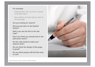 For example:
      -   Closed question: Don’t you think you should
          try the Back button?

      -   Open question: How else might you return to
          the home page?

      Are you looking for search?
      Did you just click on the Submit
      button?
      Didn’t you see the link to the site
      map?
      Don’t you think you should look in the
      pull-down menu?
      Do the radio buttons make your
      options clear?
      Do you think the design of this page
      is good?
      Do you think people will ﬁnd this easy
      to use?


Quick Exercise: Improve these closed questions
 