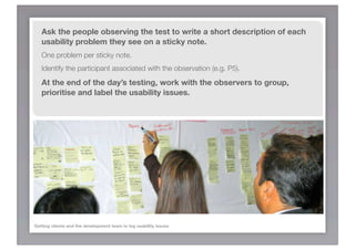 Ask the people observing the test to write a short description of each
   usability problem they see on a sticky note.
   One problem per sticky note.
   Identify the participant associated with the observation (e.g. P5).

   At the end of the day’s testing, work with the observers to group,
   prioritise and label the usability issues.




Getting clients and the development team to log usability issues
 
