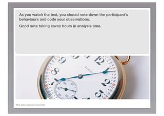 As you watch the test, you should note down the participant’s
   behaviours and code your observations.
   Good note taking saves hours in analysis time.




Why data logging is important
 