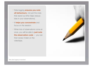 - Data logging ensures you note
         all behaviours, not just the ones
         that stand out (this helps reduce
         bias in your observations).

      - It helps you concentrate and
         focus on the session.

      - When lots of observations come at
         once, you will be able to just note
         the observation code — you can
         then review it later on the
         videotape.




Why data logging is important
 