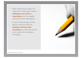 - When scanning your notes, the
         observation codes make it easy to
         distinguish one class of
         observation (e.g. the usability
         issues) from other observations.

      - It’s one of those things you’ll be
         glad you did when there are
         problems with the video
         recording (e.g. when the sound is
         poor or when the recording is
         corrupted).




Why data logging is important
 