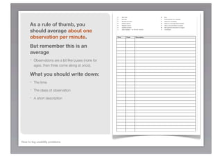 S      Start task                             B   Bug
                                                        E      End task                               F   Facial reaction (e.g. surprise)
                                                        G      General comment                        A   Assist from moderator


      As a rule of thumb, you                           P
                                                        N
                                                        X
                                                               Positive opinion
                                                               Negative opinion
                                                               Usability problem
                                                                                                      Q
                                                                                                      H
                                                                                                      M
                                                                                                          Gives up or wrongly thinks finished
                                                                                                          Help or documentation accessed
                                                                                                          Misc (general observation by logger)


      should average about one                          *      Video highlight — an “Ah-ha!” moment   C   Clickstream




      observation per minute.                           Time           Code           Description




      But remember this is an
      average
      -   Observations are a bit like buses (none for
          ages, then three come along at once).

      What you should write down:
      -   The time

      -   The class of observation

      -   A short description




How to log usability problems
 