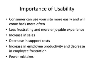 Importance of Usability
• Consumer can use your site more easily and will
  come back more often
• Less frustrating and more enjoyable experience
• Increase in sales
• Decrease in support costs
• Increase in employee productivity and decrease
  in employee frustration
• Fewer mistakes
 