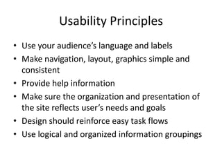Usability Principles
• Use your audience’s language and labels
• Make navigation, layout, graphics simple and
  consistent
• Provide help information
• Make sure the organization and presentation of
  the site reflects user’s needs and goals
• Design should reinforce easy task flows
• Use logical and organized information groupings
 