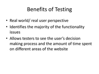 Benefits of Testing
• Real world/ real user perspective
• Identifies the majority of the functionality
  issues
• Allows testers to see the user’s decision
  making process and the amount of time spent
  on different areas of the website
 