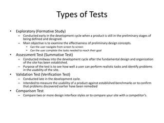 Types of Tests
•   Exploratory (Formative Study)
     – Conducted early in the development cycle when a product is still in the preliminary stages of
       being defined and designed.
     – Main objective is to examine the effectiveness of preliminary design concepts.
          •   Can the user navigate from screen to screen
          •   Can the user complete the tasks needed to reach their goal
•   Assessment Test (Summative Test)
     – Conducted midway into the development cycle after the fundamental design and organization
       of the site has been established.
     – Purpose of the test is to see how well a user can perform realistic tasks and identify problems
       in the usability of the site.
•   Validation Test (Verification Test)
     – Conducted late in the development cycle.
     – Intended to measure the usability of a product against established benchmarks or to confirm
       that problems discovered earlier have been remedied
•   Comparison Test
     – Compare two or more design interface styles or to compare your site with a competitor’s.
 