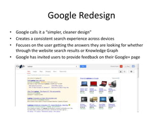 Google Redesign
• Google calls it a “simpler, cleaner design”
• Creates a consistent search experience across devices
• Focuses on the user getting the answers they are looking for whether
  through the website search results or Knowledge Graph
• Google has invited users to provide feedback on their Google+ page
 