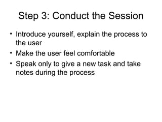 Step 3: Conduct the Session
• Introduce yourself, explain the process to
  the user
• Make the user feel comfortable
• Speak only to give a new task and take
  notes during the process
 