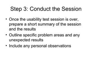 Step 3: Conduct the Session
• Once the usability test session is over,
  prepare a short summary of the session
  and the results
• Outline specific problem areas and any
  unexpected results
• Include any personal observations
 