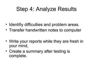 Step 4: Analyze Results

• Identifiy difficulties and problem areas.
• Transfer handwritten notes to computer

• Write your reports while they are fresh in
  your mind,
• Create a summary after testing is
  complete.
 