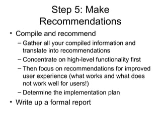Step 5: Make
         Recommendations
• Compile and recommend
  – Gather all your compiled information and
    translate into recommendations
  – Concentrate on high-level functionality first
  – Then focus on recommendations for improved
    user experience (what works and what does
    not work well for users!)
  – Determine the implementation plan
• Write up a formal report
 
