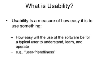 What is Usability?

• Usability Is a measure of how easy it is to
  use something:

  – How easy will the use of the software be for
    a typical user to understand, learn, and
    operate
  – e.g., “user-friendliness”
 