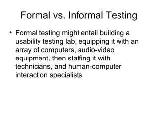 Formal vs. Informal Testing
• Formal testing might entail building a
  usability testing lab, equipping it with an
  array of computers, audio-video
  equipment, then staffing it with
  technicians, and human-computer
  interaction specialists
 