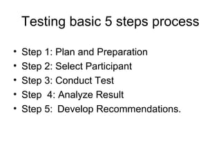 Testing basic 5 steps process

•   Step 1: Plan and Preparation
•   Step 2: Select Participant
•   Step 3: Conduct Test
•   Step 4: Analyze Result
•   Step 5: Develop Recommendations.
 