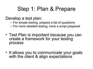 Step 1: Plan & Prepare
Develop a test plan:
  – For simple testing, prepare a list of questions
  – For more detailed testing, have a script prepared

• Test Plan is important because you can
  create a framework for your testing
  process

• It allows you to communicate your goals
  with the client & align expectations
 