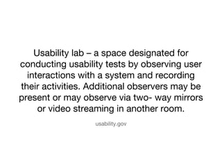 Usability lab C a space designated for 
conducting usability tests by observing user 
interactions with a system and recording 
their activities. Additional observers may be 
present or may observe via two- way mirrors 
or video streaming in another room. 
usability.gov 
 