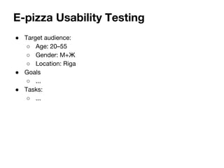 E-pizza Usability Testing 
 Target audience: 
 Age: 20C55 
 Gender: M+ 
 Location: Riga 
 Goals 
 ... 
 Tasks: 
 ... 
 