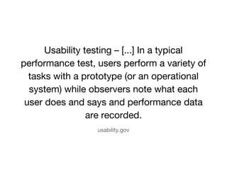Usability testing C [...] In a typical 
performance test, users perform a variety of 
tasks with a prototype (or an operational 
system) while observers note what each 
user does and says and performance data 
are recorded. 
usability.gov 
 