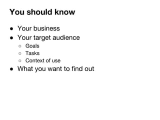 You should know 
 Your business 
 Your target audience 
 Goals 
 Tasks 
 Context of use 
 What you want to find out 
 