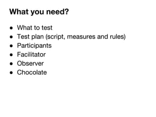 What you need? 
 What to test 
 Test plan (script, measures and rules) 
 Participants 
 Facilitator 
 Observer 
 Chocolate 
 