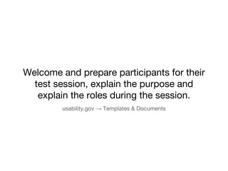 Welcome and prepare participants for their 
test session, explain the purpose and 
explain the roles during the session. 
usability.gov  Templates & Documents 
 