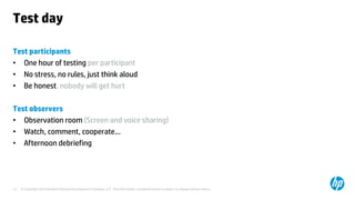 © Copyright 2014 Hewlett-Packard Development Company, L.P. The information contained herein is subject to change without notice.12
Test day
Test participants
• One hour of testing per participant
• No stress, no rules, just think aloud
• Be honest, nobody will get hurt
Test observers
• Observation room (Screen and voice sharing)
• Watch, comment, cooperate…
• Afternoon debriefing
 