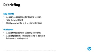 © Copyright 2014 Hewlett-Packard Development Company, L.P. The information contained herein is subject to change without notice.14
Debriefing
Key points
• As soon as possible after testing session
• Take the worst first
• Ideally only for the test session attendees
Outcomes
• A list of most serious usability problems
• A list of problems which are going to be fixed
before next testing round
 