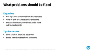 © Copyright 2014 Hewlett-Packard Development Company, L.P. The information contained herein is subject to change without notice.15
What problems should be fixed
Key points
• Get top three problems from all attendees
• Vote or pick the top usability problems
• Discuss how each problem could be fixed
within next month
Tips for success
• Stick to what you have observed
• Focus on the most serious problems
 