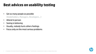 © Copyright 2014 Hewlett-Packard Development Company, L.P. The information contained herein is subject to change without notice.7
Best advices on usability testing
• Get as many people as possible
(Stakeholders, Managers, Developers…)
• Attend in person
• Seeing is believing
• Usually, nobody hurts others feelings
• Focus only on the most serious problems
 