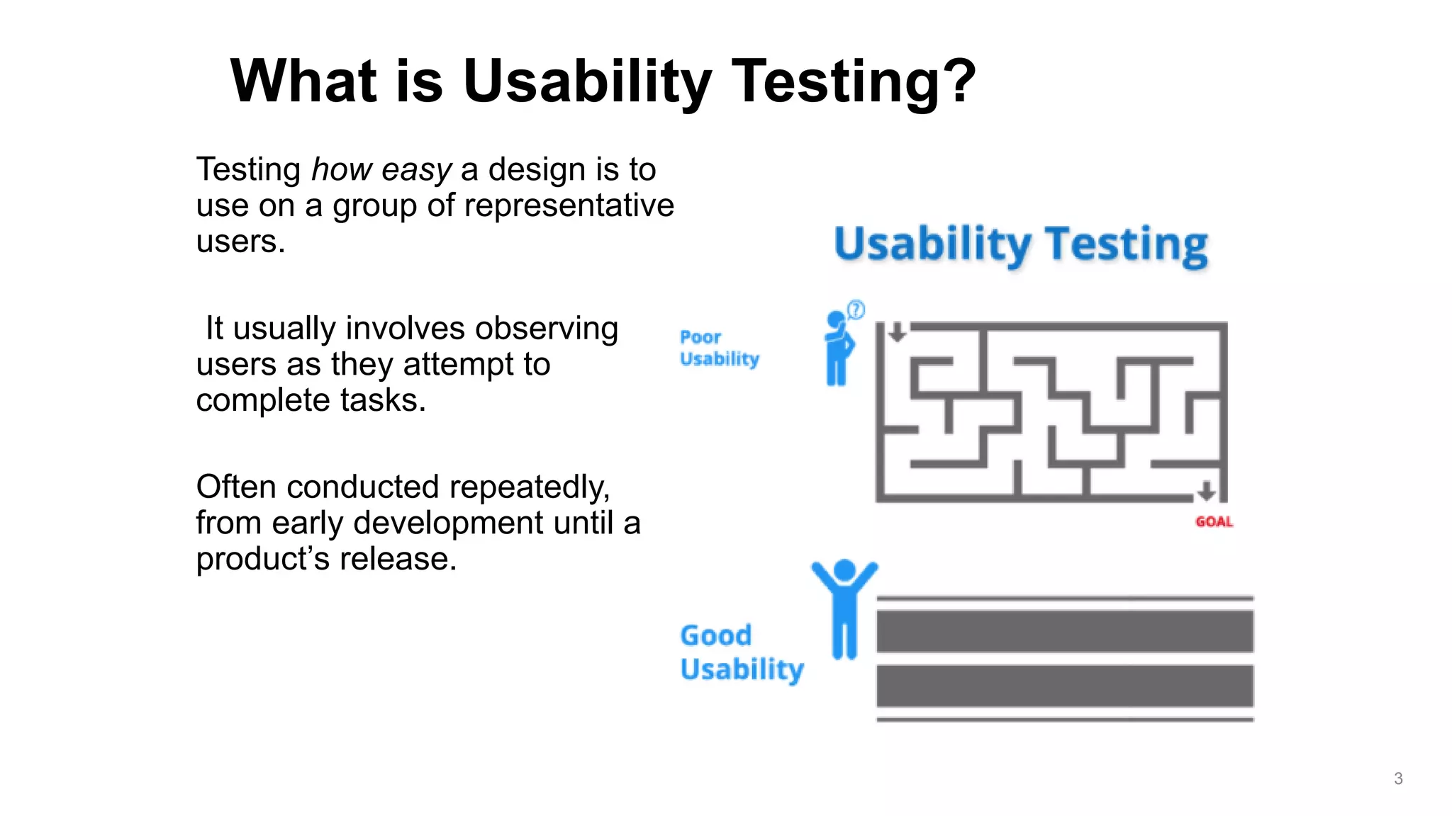 Testing how easy a design is to
use on a group of representative
users.
It usually involves observing
users as they attempt to
complete tasks.
Often conducted repeatedly,
from early development until a
product’s release.
What is Usability Testing?
3
 