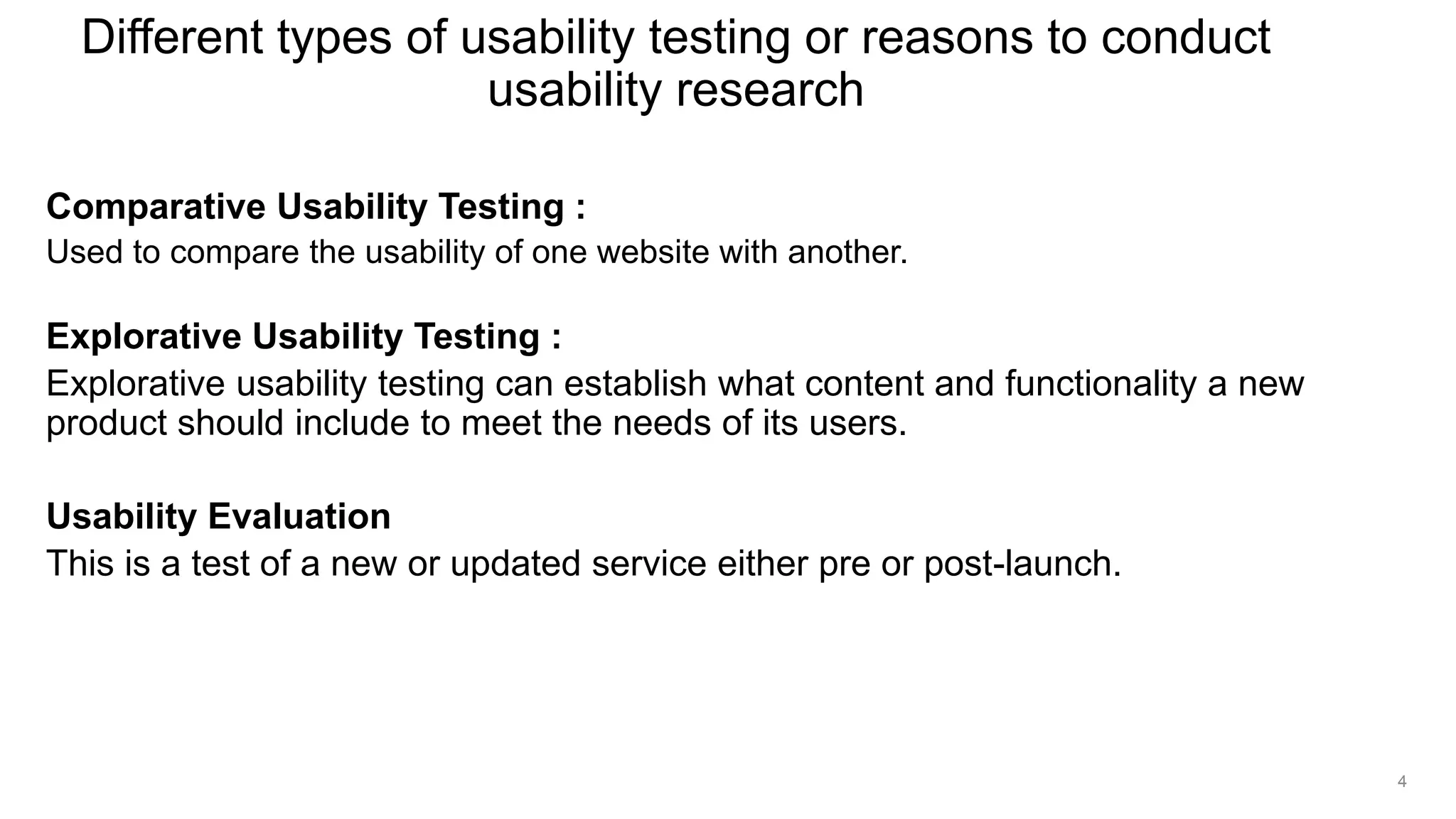Comparative Usability Testing :
Used to compare the usability of one website with another.
Explorative Usability Testing :
Explorative usability testing can establish what content and functionality a new
product should include to meet the needs of its users.
Usability Evaluation
This is a test of a new or updated service either pre or post-launch.
Different types of usability testing or reasons to conduct
usability research
4
 