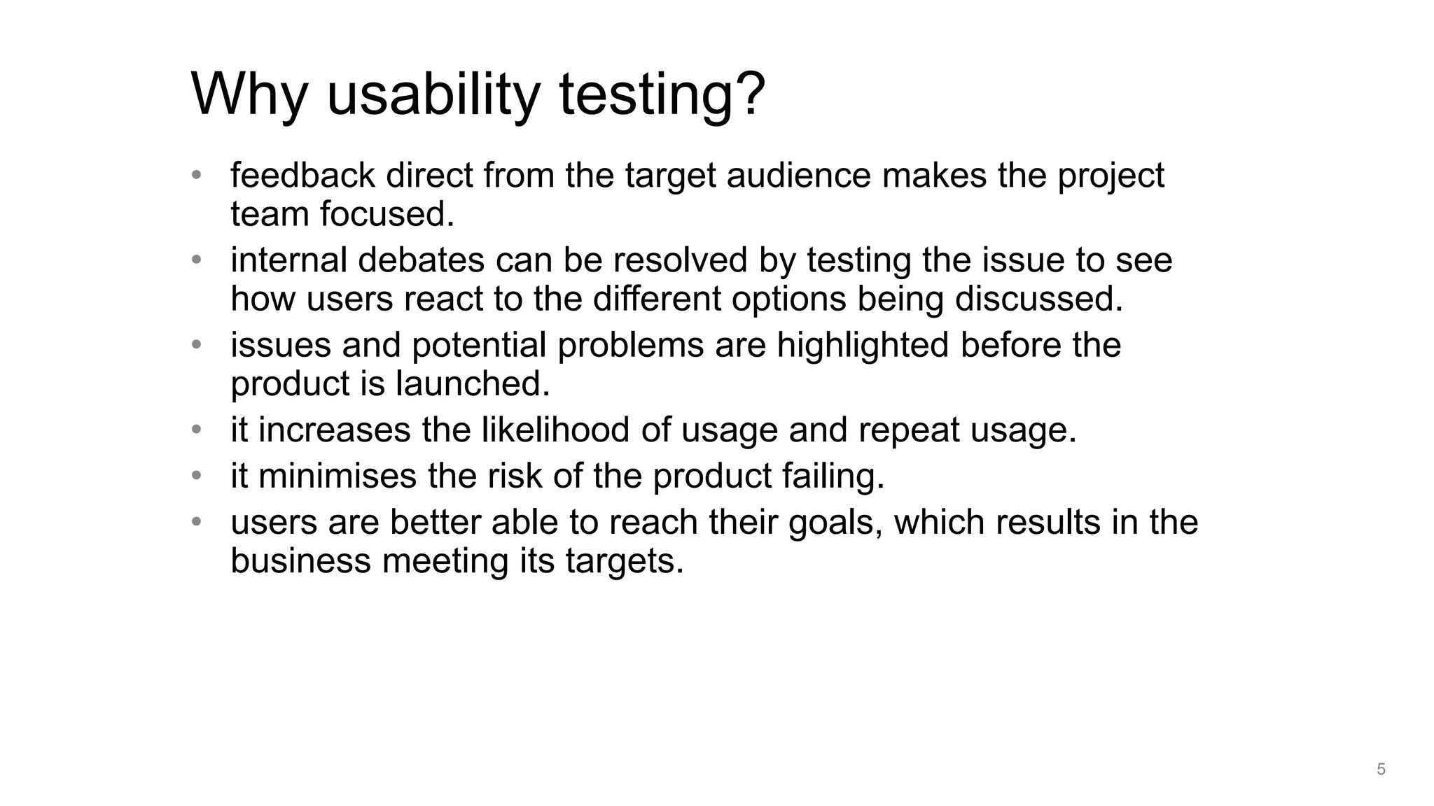 • feedback direct from the target audience makes the project
team focused.
• internal debates can be resolved by testing the issue to see
how users react to the different options being discussed.
• issues and potential problems are highlighted before the
product is launched.
• it increases the likelihood of usage and repeat usage.
• it minimises the risk of the product failing.
• users are better able to reach their goals, which results in the
business meeting its targets.
Why usability testing?
5
 