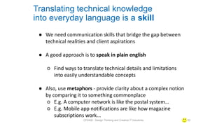 Translating technical knowledge
into everyday language is a skill
CP2408 - Design Thinking and Creative IT Industries 53
● We need communication skills that bridge the gap between
technical realities and client aspirations
● A good approach is to speak in plain english
○ Find ways to translate technical details and limitations
into easily understandable concepts
● Also, use metaphors - provide clarity about a complex notion
by comparing it to something commonplace
○ E.g. A computer network is like the postal system…
○ E.g. Mobile app notifications are like how magazine
subscriptions work...
 