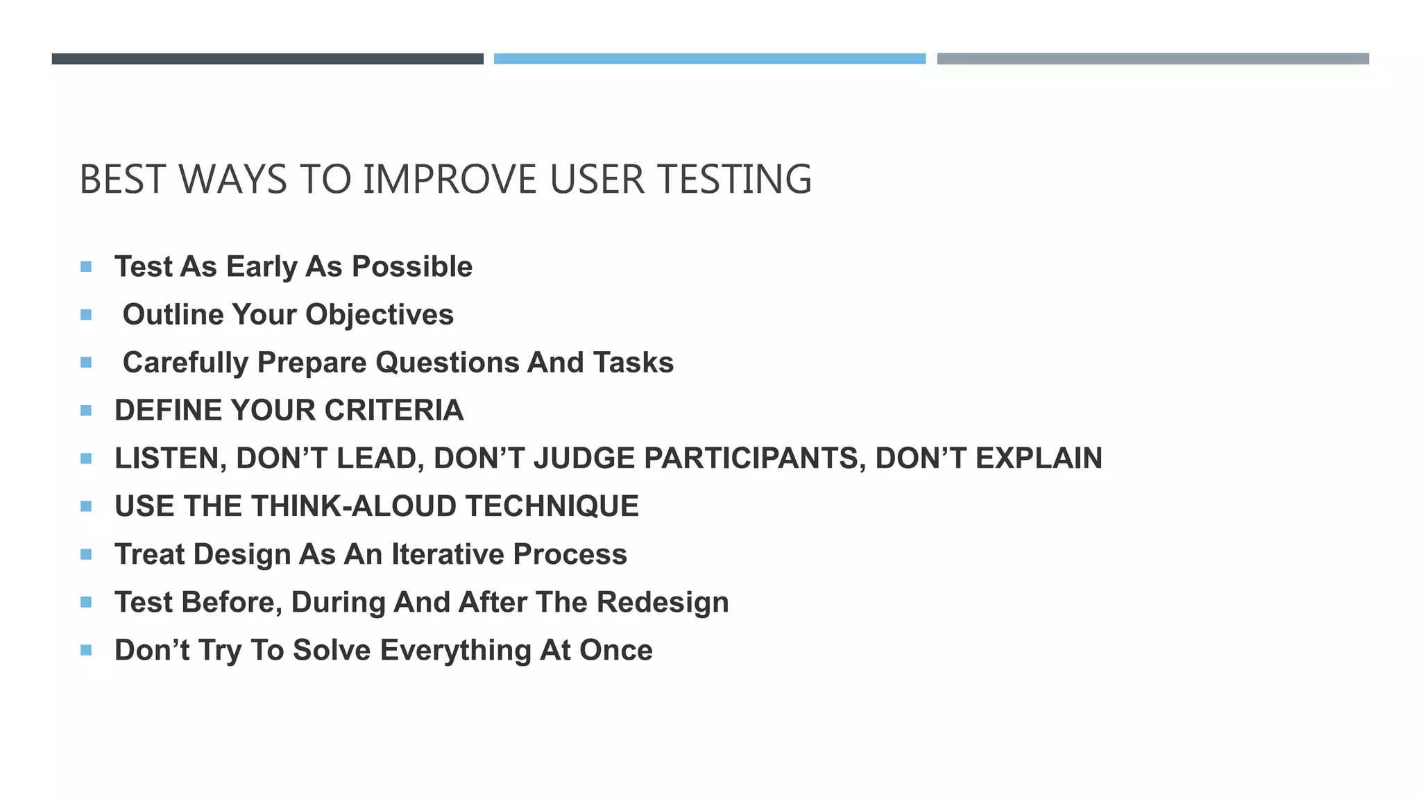 BEST WAYS TO IMPROVE USER TESTING
 Test As Early As Possible
 Outline Your Objectives
 Carefully Prepare Questions And Tasks
 DEFINE YOUR CRITERIA
 LISTEN, DON’T LEAD, DON’T JUDGE PARTICIPANTS, DON’T EXPLAIN
 USE THE THINK-ALOUD TECHNIQUE
 Treat Design As An Iterative Process
 Test Before, During And After The Redesign
 Don’t Try To Solve Everything At Once
 