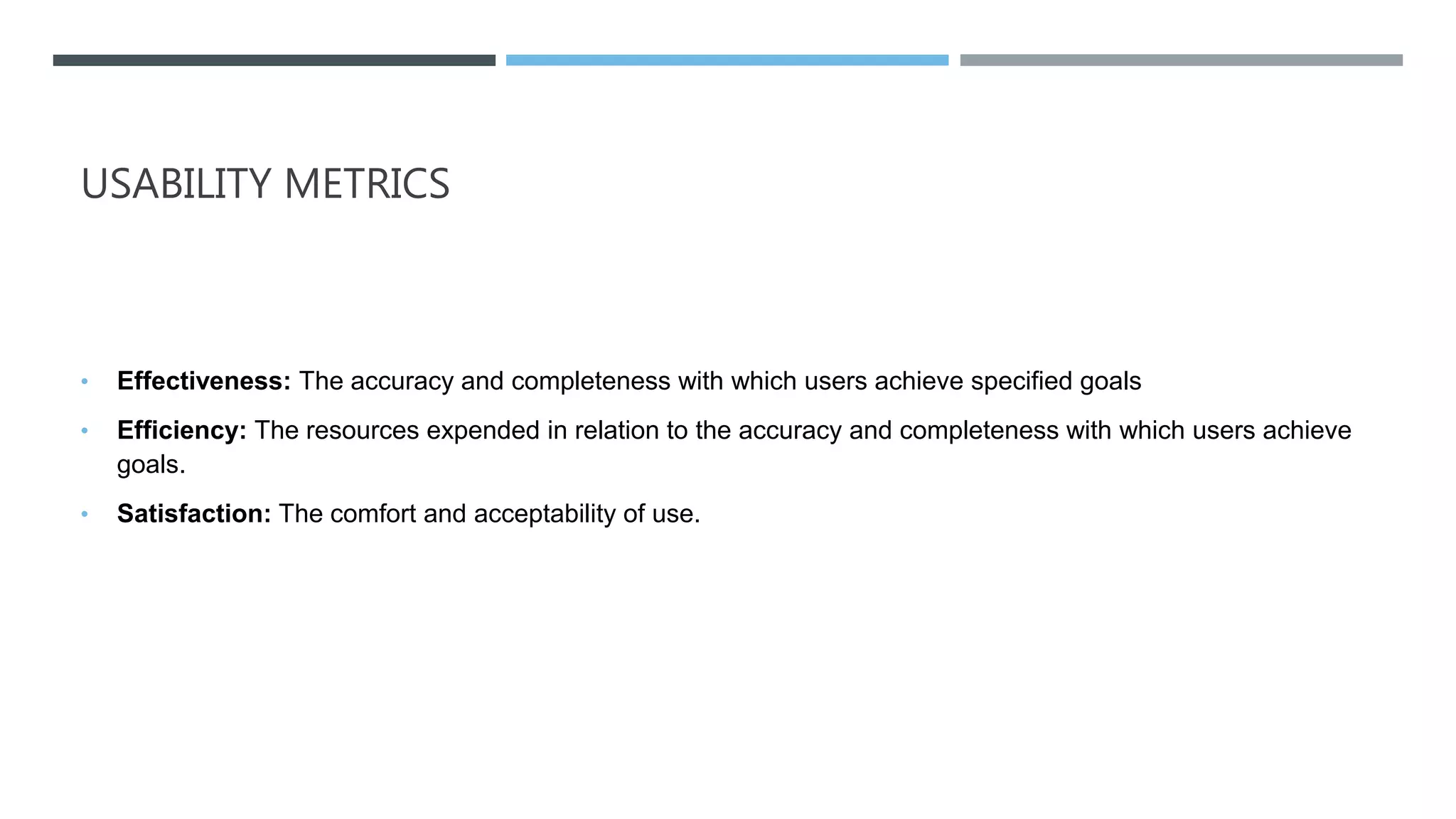 USABILITY METRICS
• Effectiveness: The accuracy and completeness with which users achieve specified goals
• Efficiency: The resources expended in relation to the accuracy and completeness with which users achieve
goals.
• Satisfaction: The comfort and acceptability of use.
 