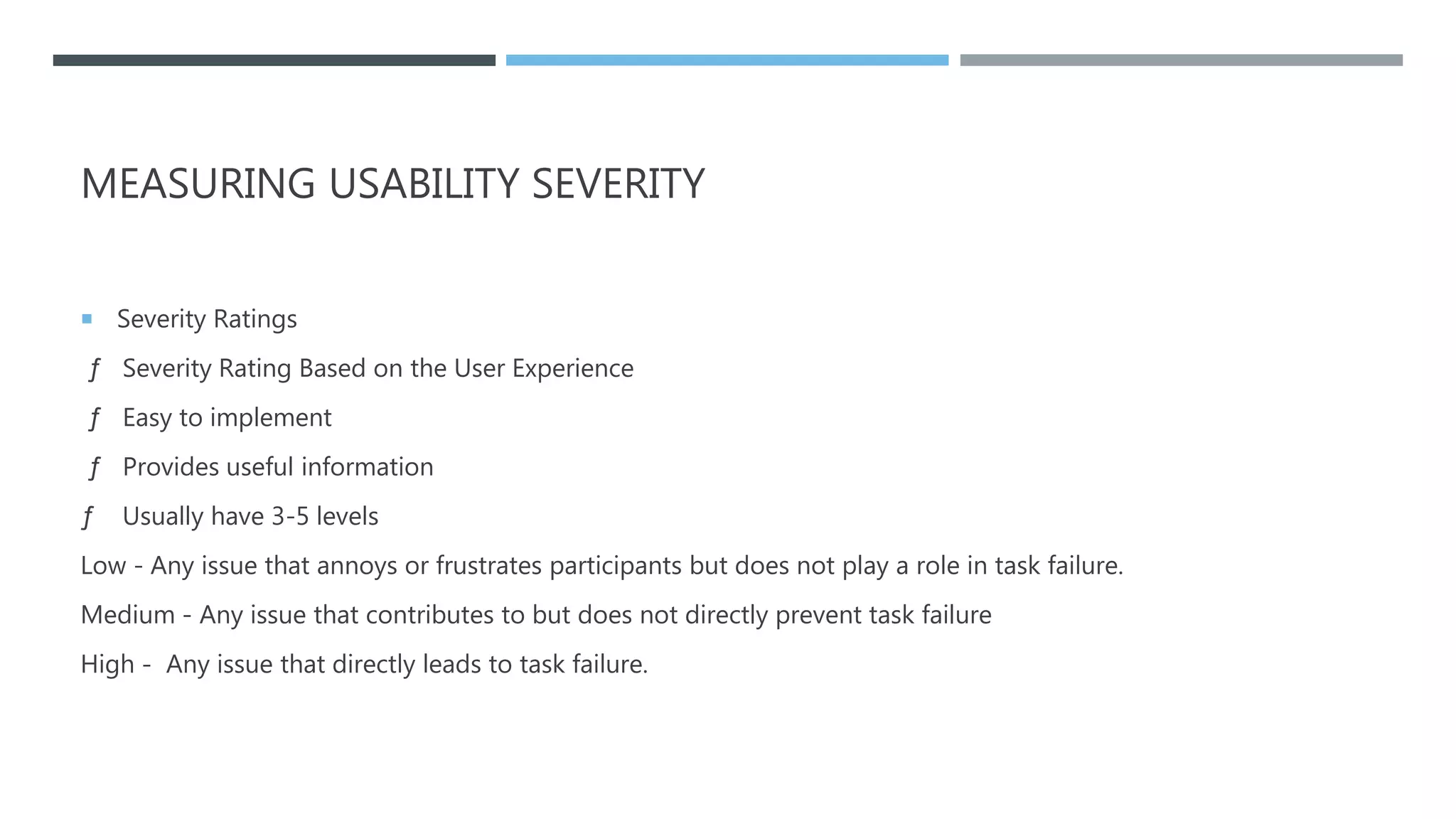 MEASURING USABILITY SEVERITY
 Severity Ratings
ƒ Severity Rating Based on the User Experience
ƒ Easy to implement
ƒ Provides useful information
ƒ Usually have 3-5 levels
Low - Any issue that annoys or frustrates participants but does not play a role in task failure.
Medium - Any issue that contributes to but does not directly prevent task failure
High - Any issue that directly leads to task failure.
 