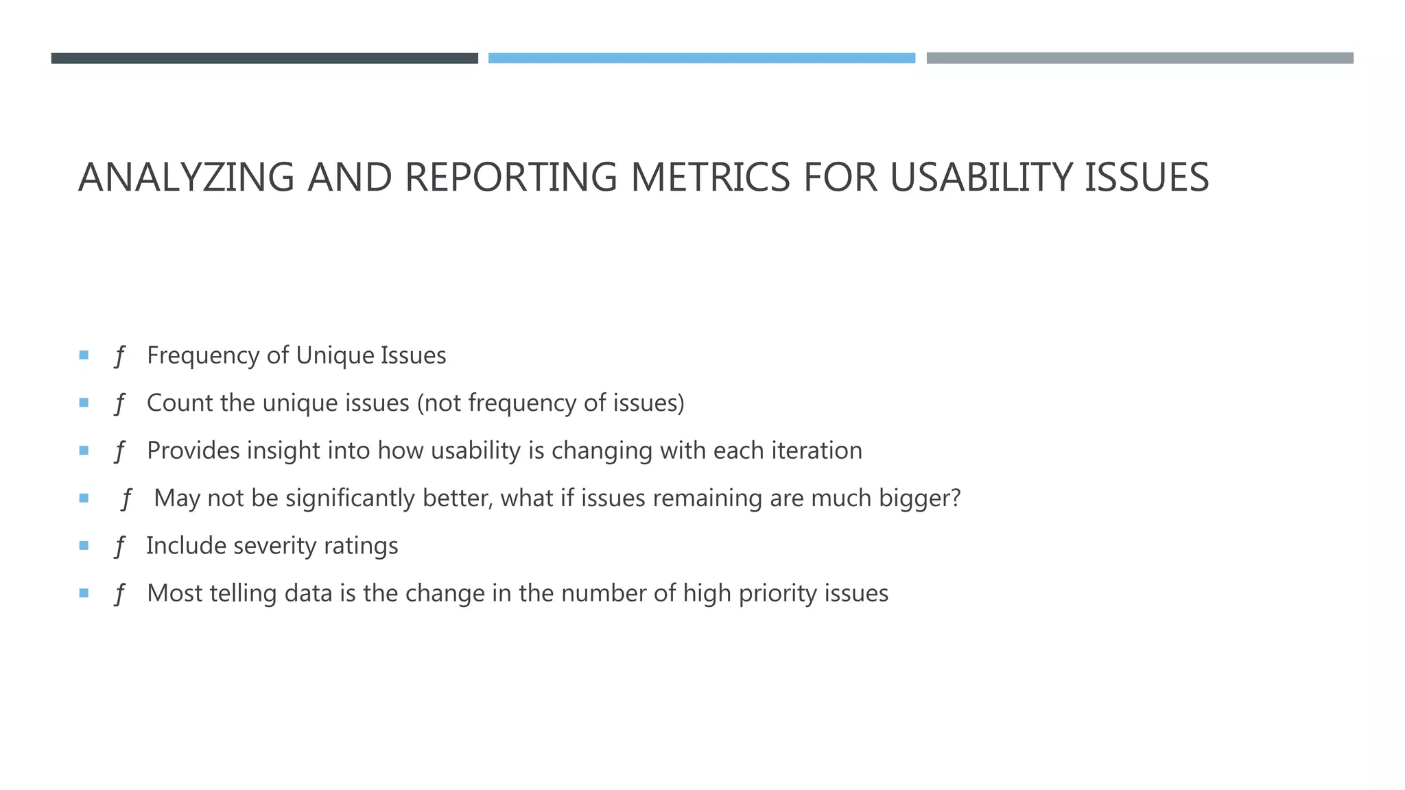 ANALYZING AND REPORTING METRICS FOR USABILITY ISSUES
 ƒ Frequency of Unique Issues
 ƒ Count the unique issues (not frequency of issues)
 ƒ Provides insight into how usability is changing with each iteration
 ƒ May not be significantly better, what if issues remaining are much bigger?
 ƒ Include severity ratings
 ƒ Most telling data is the change in the number of high priority issues
 
