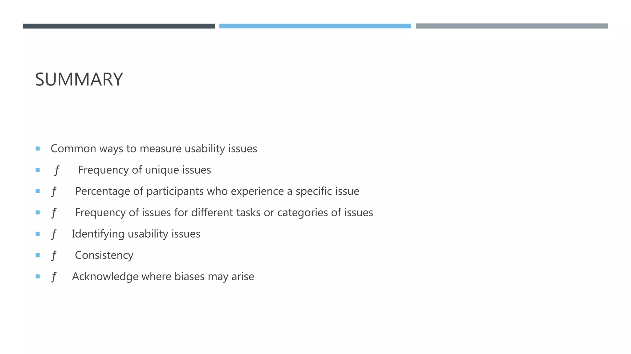 SUMMARY
 Common ways to measure usability issues
 ƒ Frequency of unique issues
 ƒ Percentage of participants who experience a specific issue
 ƒ Frequency of issues for different tasks or categories of issues
 ƒ Identifying usability issues
 ƒ Consistency
 ƒ Acknowledge where biases may arise
 